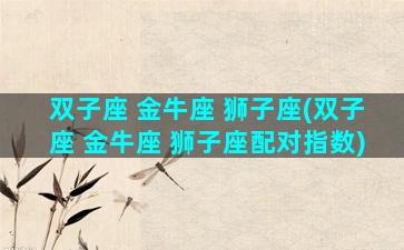 双子座 金牛座 狮子座(双子座 金牛座 狮子座配对指数)